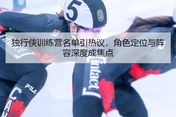 独行侠训练营名单引热议，角色定位与阵容深度成焦点